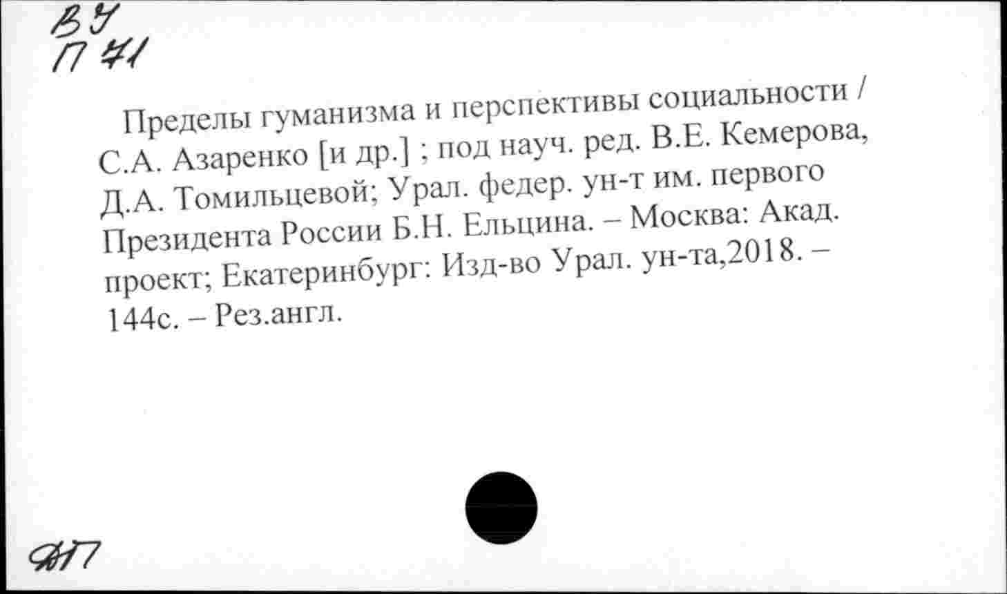 ﻿Пределы гуманизма и перспективы социальности / С.А. Азаренко [и др.] ; под науч. ред. В.Е. Кемерова, Д.А. Томильцевой; Урал, федер. ун-т им. первого Президента России Б.Н. Ельцина. - Москва: Акад, проект; Екатеринбург: Изд-во Урал, ун-та,2018. -144с. - Рез.англ.